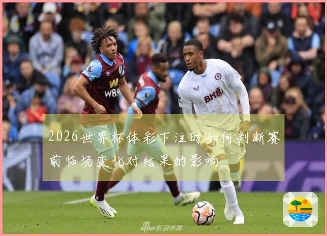 2026世界杯体彩下注时如何判断赛前临场变化对结果的影响